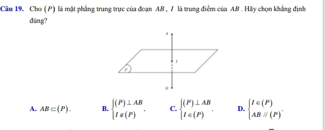 Cho (P) là mặt phẳng trung trực của đoạn AB , / là trung điểm của AB. Hãy chọn khẳng định
dúng?
A. AB⊂ (P). B. beginarrayl (P)⊥ AB I∉ (P)endarray.. C. beginarrayl (P)⊥ AB I∈ (P)endarray.. D. beginarrayl I∈ (P) ABparallel (P)endarray..