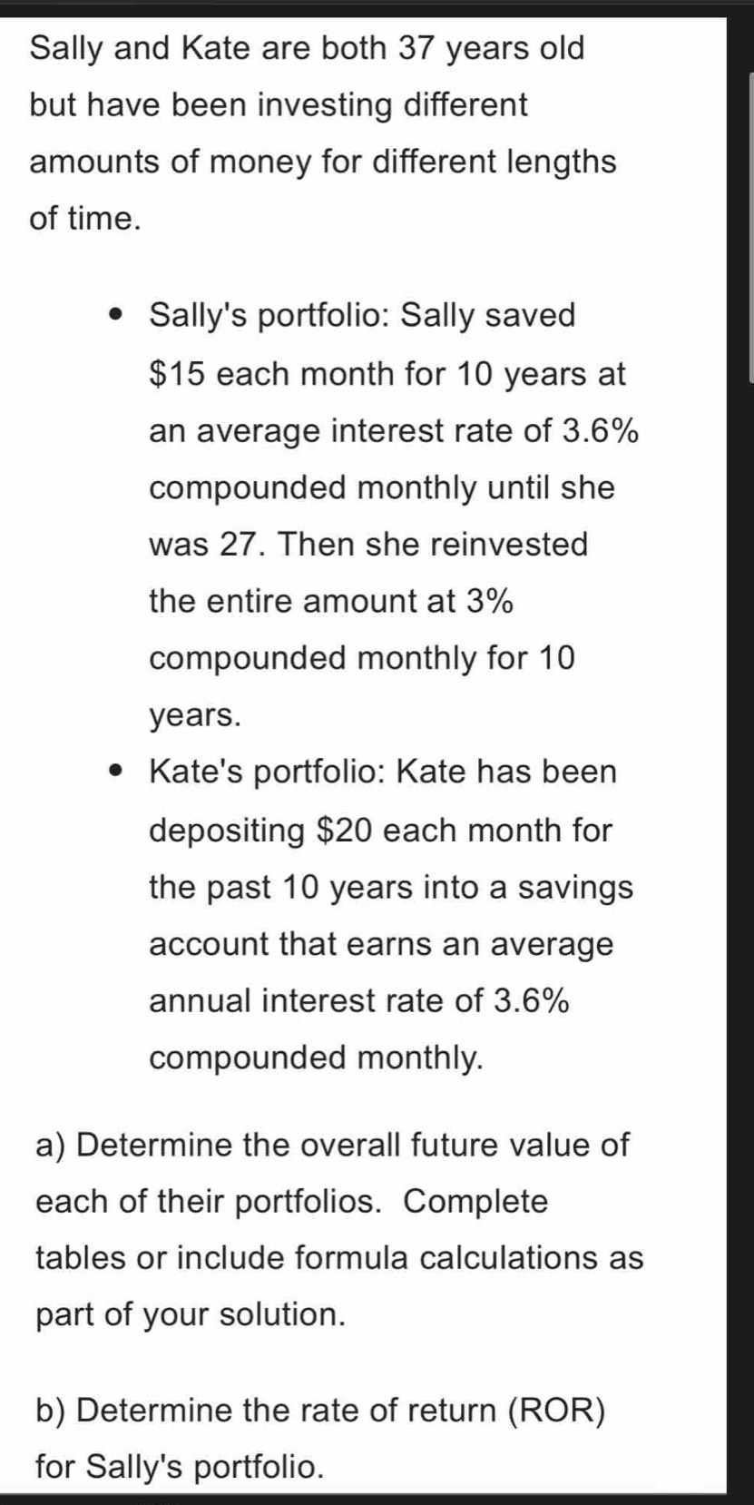 Sally and Kate are both 37 years old 
but have been investing different 
amounts of money for different lengths 
of time. 
Sally's portfolio: Sally saved
$15 each month for 10 years at 
an average interest rate of 3.6%
compounded monthly until she 
was 27. Then she reinvested 
the entire amount at 3%
compounded monthly for 10
years. 
Kate's portfolio: Kate has been 
depositing $20 each month for 
the past 10 years into a savings 
account that earns an average 
annual interest rate of 3.6%
compounded monthly. 
a) Determine the overall future value of 
each of their portfolios. Complete 
tables or include formula calculations as 
part of your solution. 
b) Determine the rate of return (ROR) 
for Sally's portfolio.