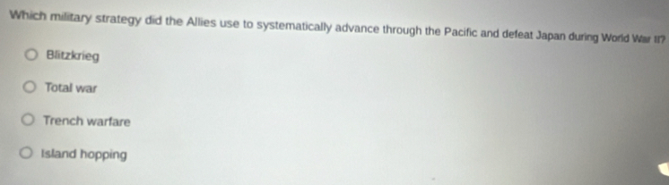 Which military strategy did the Allies use to systematically advance through the Pacific and defeat Japan during World War II?
Blitzkrieg
Total war
Trench warfare
Island hopping