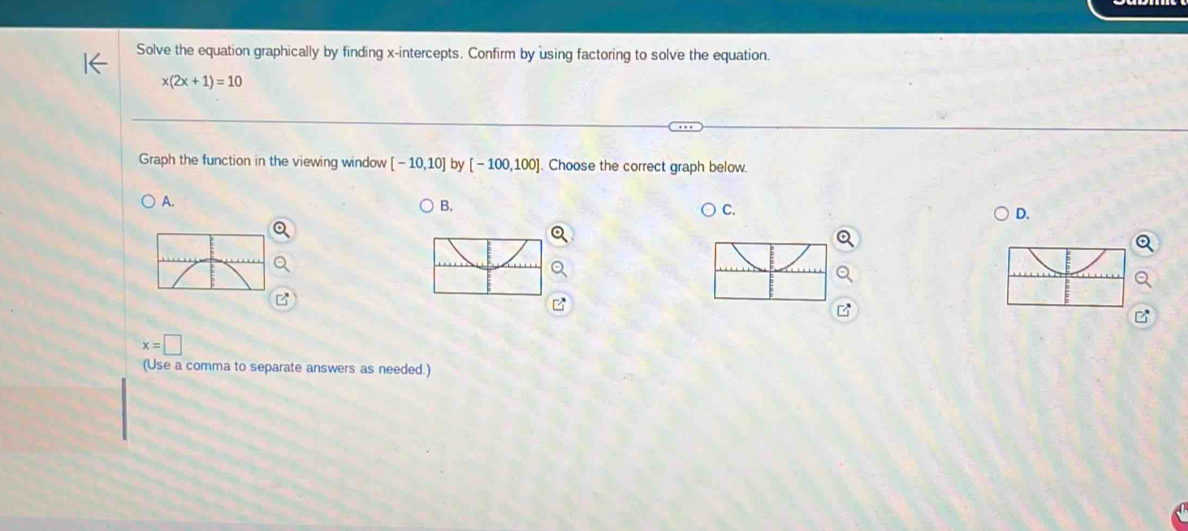 Solve the equation graphically by finding x-intercepts. Confirm by using factoring to solve the equation.
x(2x+1)=10
Graph the function in the viewing window [-10,10] by [-100,100] Choose the correct graph below.
A.
B.
C.
D.
x=□
(Use a comma to separate answers as needed.)