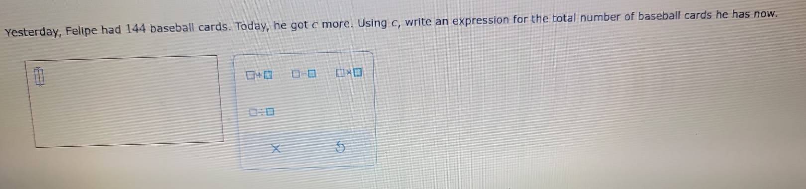 Yesterday, Felipe had 144 baseball cards. Today, he got c more. Using c, write an expression for the total number of baseball cards he has now.
□ +□ □ -□ □ * □
□ / □
X 5