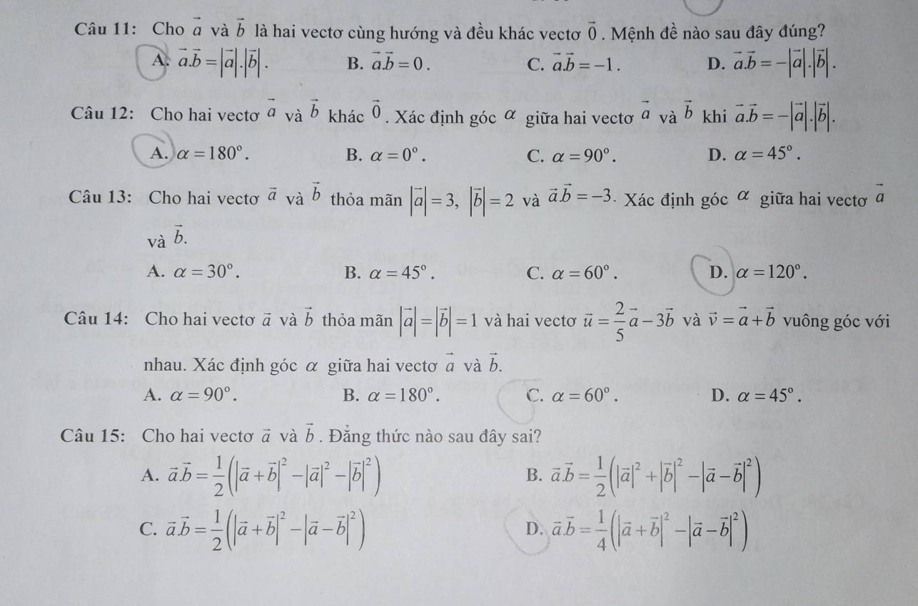 Cho vector a và vector b là hai vectơ cùng hướng và đều khác vectơ vector 0 Mệnh đề nào sau đây đúng?
A. vector a.vector b=|vector a|.|vector b|. vector a.vector b=-|vector a|.|vector b|.
B. vector a.vector b=0. C. vector a.vector b=-1. D.
Câu 12: Cho hai vectơ vector avvector b khác vector 0 Xác định góc α giữa hai vectơ vector a_vavector b khi vector a.vector b=-|vector a|.|vector b|.
A. alpha =180°. B. alpha =0°. C. alpha =90°. D. alpha =45°.
Câu 13: Cho hai vectơ vector a_vavector b thỏa mãn |vector a|=3,|vector b|=2 và vector a.vector b=-3 · Xác định gicalpha giữa hai vectơ vector a
vavector b.
A. alpha =30°. B. alpha =45°. C. alpha =60°. D. alpha =120°.
Câu 14: Cho hai vectơ vector a và vector b thỏa mãn |vector a|=|vector b|=1 và hai vectơ vector u= 2/5 vector a-3vector b và vector v=vector a+vector b vuông góc với
nhau. Xác định góc α giữa hai vectơ vector a và vector b.
A. alpha =90°. B. alpha =180°. C. alpha =60°. D. alpha =45°.
Câu 15: Cho hai vectơ vector a và vector b. Đẳng thức nào sau đây sai?
A. vector a.vector b= 1/2 (|vector a+vector b|^2-|vector a|^2-|vector b|^2) vector a.vector b= 1/2 (|vector a|^2+|vector b|^2-|vector a-vector b|^2)
B.
C. vector avector b= 1/2 (|vector a+vector b|^2-|vector a-vector b|^2) vector a.vector b= 1/4 (|vector a+vector b|^2-|vector a-vector b|^2)
D.