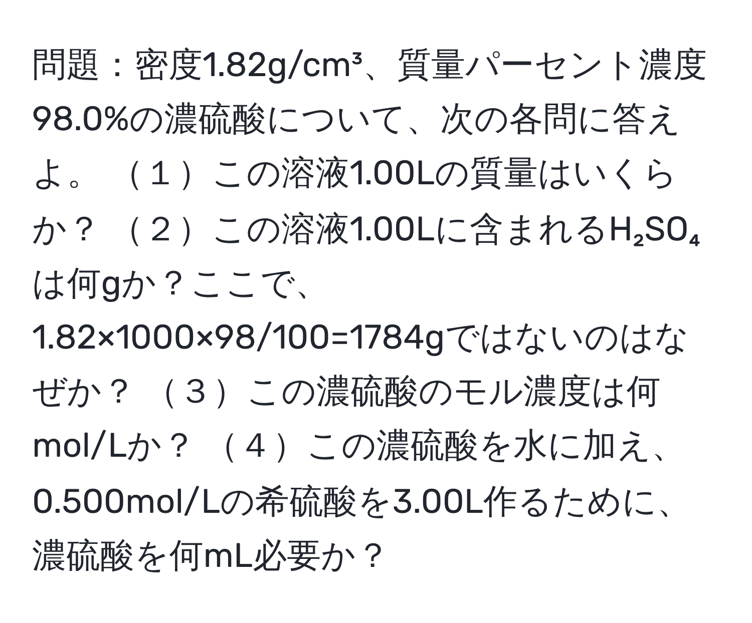 問題：密度1.82g/cm³、質量パーセント濃度98.0%の濃硫酸について、次の各問に答えよ。 １この溶液1.00Lの質量はいくらか？ ２この溶液1.00Lに含まれるH₂SO₄は何gか？ここで、1.82×1000×98/100=1784gではないのはなぜか？ ３この濃硫酸のモル濃度は何mol/Lか？ ４この濃硫酸を水に加え、0.500mol/Lの希硫酸を3.00L作るために、濃硫酸を何mL必要か？