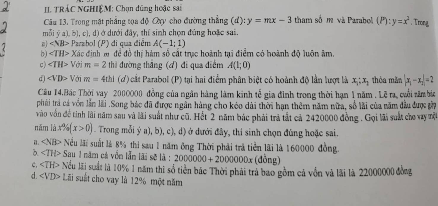 TRÁC NGHIỆM: Chọn đúng hoặc sai
Câu 13. Trong mặt phẳng tọa độ Oxy cho đường thắng (d): y=mx-3 tham số m và Parabol (P):y=x^2. Trong
mỗi ý a), b), c), d) ở dưới đây, thí sinh chọn đúng hoặc sai.
a) Parabol (P) đi qua điểm A(-1;1)
b) Xác định m đề đồ thị hàm số cắt trục hoành tại điểm có hoành độ luôn âm.
c) Với m=2 thì đường thắng (đ) đi qua điểm A(1;0)
d) ∠ VD> Với m=4thi (d) cắt Parabol (P) tại hai điểm phân biệt có hoành độ lần lượt là x_1;x_2 thỏa mãn |x_1-x_2|=2
Câu 14.Bác Thời vay 2000000 đồng của ngân hàng làm kinh tế gia đình trong thời hạn 1 năm . Lẽ ra, cuối năm bác
phải trả cả vốn lẫn lãi .Song bác đã được ngần hàng cho kéo dài thời hạn thêm năm nữa, số lãi của năm đầu được gộp
vào vốn đề tính lãi năm sau và lãi suất như cũ. Hết 2 năm bác phải trả tất cả 2420000 đồng . Gọi lãi suất cho vay một
năm là x% (x>0). Trong mỗi ý a), b), c), d) ở dưới đây, thí sinh chọn đúng hoặc sai.
a. ∠ NB> Nếu lãi suất là 8% thì sau 1 năm ông Thời phải trả tiền lãi là 160000 đồng.
b. Sau 1 năm cả vốn lẫn lãi sẽ là : 2000000+2000000x (đồng)
C. Nếu lãi suất là 10% 1 năm thì số tiền bác Thời phải trả bao gồm cả vốn và lãi là 22000000 đồng
d. Lãi suất cho vay là 12% một năm