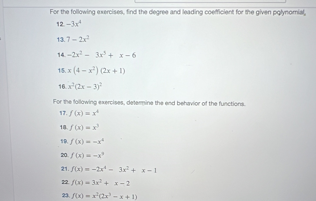 For the following exercises, find the degree and leading coefficient for the given polynomial, 
12. -3x^4
13. 7-2x^2
14. -2x^2-3x^5+x-6
15. x(4-x^2)(2x+1)
16. x^2(2x-3)^2
For the following exercises, determine the end behavior of the functions. 
17. f(x)=x^4
18. f(x)=x^3
19. f(x)=-x^4
20. f(x)=-x^9
21. f(x)=-2x^4-3x^2+x-1
22. f(x)=3x^2+x-2
23. f(x)=x^2(2x^3-x+1)