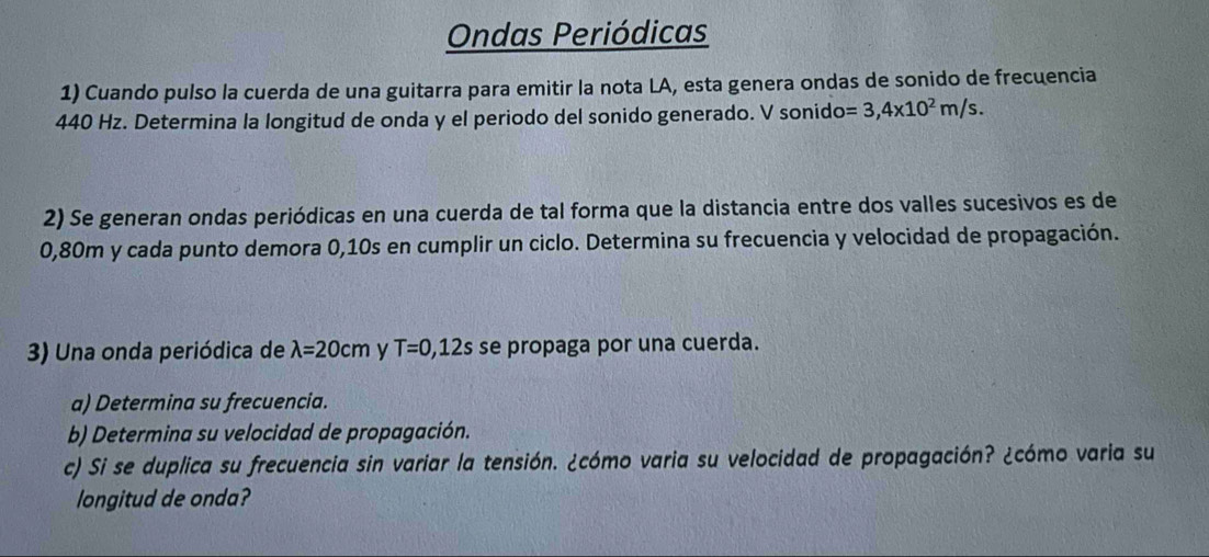 Ondas Periódicas 
1) Cuando pulso la cuerda de una guitarra para emitir la nota LA, esta genera ondas de sonido de frecuencia
440 Hz. Determina la longitud de onda y el periodo del sonido generado. V sonido =3,4x10^2m/s. 
2) Se generan ondas periódicas en una cuerda de tal forma que la distancia entre dos valles sucesivos es de
0,80m y cada punto demora 0,10s en cumplir un ciclo. Determina su frecuencia y velocidad de propagación. 
3) Una onda periódica de lambda =20cm y T=0,12s se propaga por una cuerda. 
a) Determina su frecuencia. 
b) Determina su velocidad de propagación. 
c) Si se duplica su frecuencia sin variar la tensión. ¿cómo varia su velocidad de propagación? ¿cómo varia su 
longitud de onda?