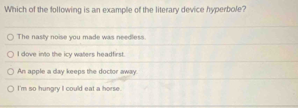 Which of the following is an example of the literary device hyperbole?
The nasty noise you made was needless.
I dove into the icy waters headfirst.
An apple a day keeps the doctor away.
I'm so hungry I could eat a horse.