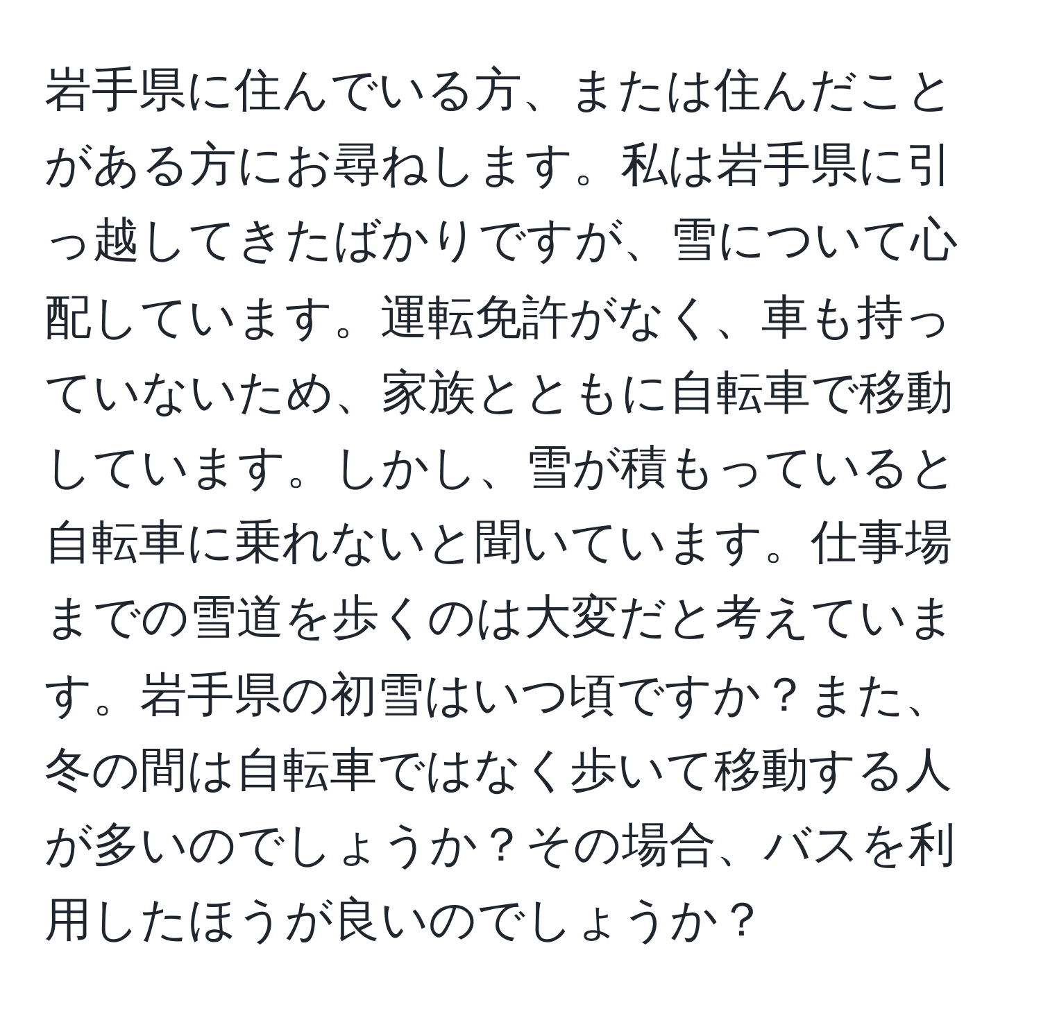 岩手県に住んでいる方、または住んだことがある方にお尋ねします。私は岩手県に引っ越してきたばかりですが、雪について心配しています。運転免許がなく、車も持っていないため、家族とともに自転車で移動しています。しかし、雪が積もっていると自転車に乗れないと聞いています。仕事場までの雪道を歩くのは大変だと考えています。岩手県の初雪はいつ頃ですか？また、冬の間は自転車ではなく歩いて移動する人が多いのでしょうか？その場合、バスを利用したほうが良いのでしょうか？