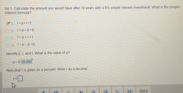 Calculate the amount you would have after 10 years with a 8% simple interest investment. What is the simple
interest formula?
A. I=p· r· t
B. I=p+(r· t)
C. l=p+r+t
D. l=p-(r· t)
Identify p, r, and t. What is the value of p?
p=$10,000
Note that r is given as a percent. Write r as a decimal.
r=□
_sqrt(□ )f_8 :C ". (1,1) More