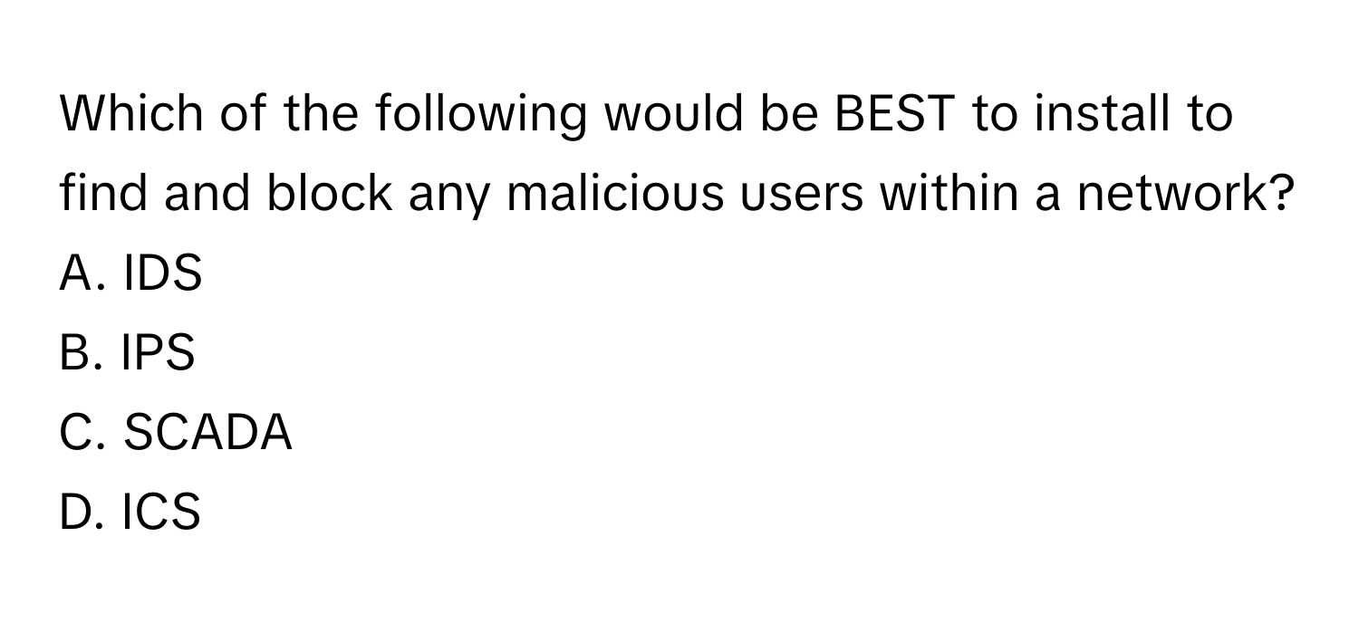 Which of the following would be BEST to install to find and block any malicious users within a network? 

A. IDS 
B. IPS 
C. SCADA 
D. ICS