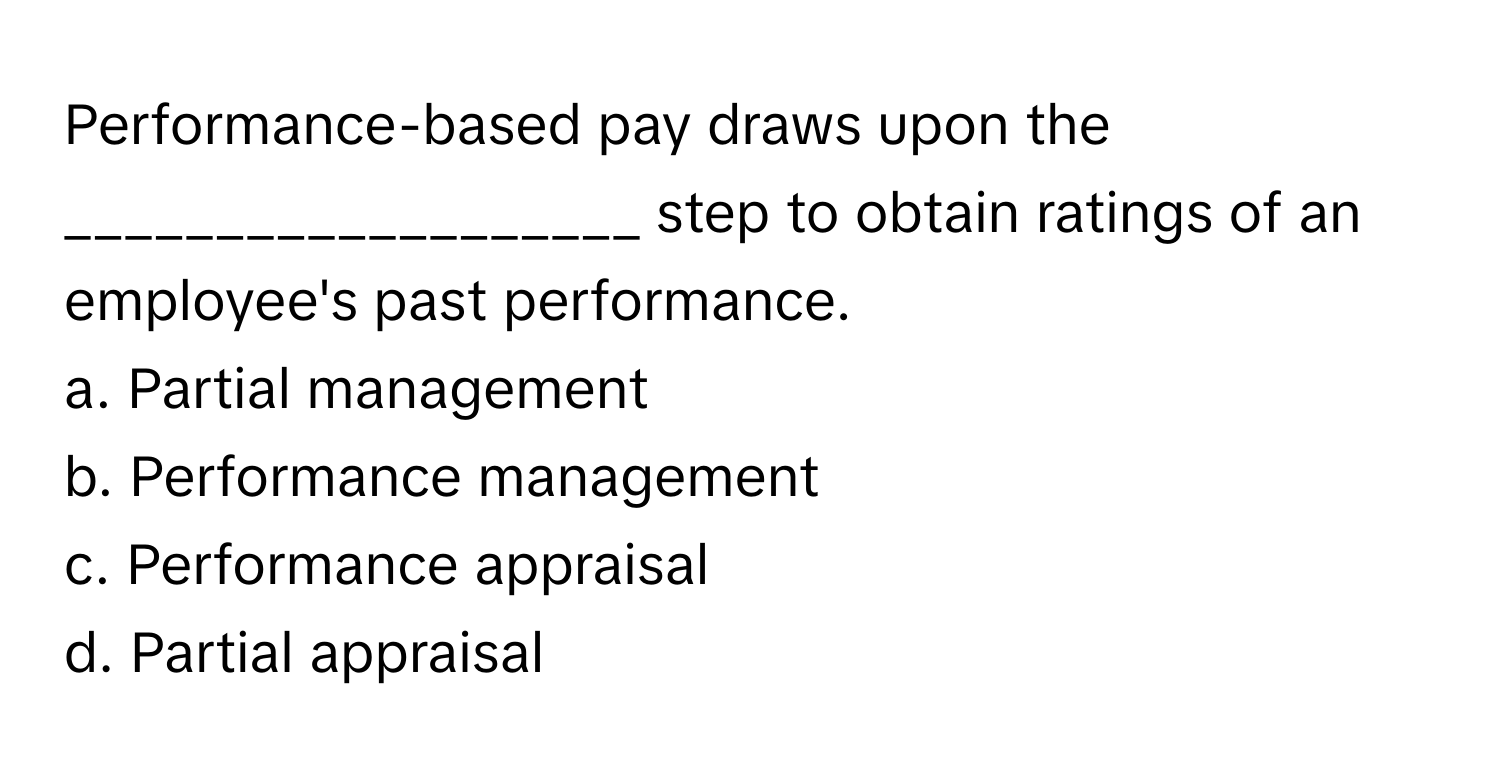 Performance-based pay draws upon the ___________________ step to obtain ratings of an employee's past performance.

a. Partial management
b. Performance management
c. Performance appraisal
d. Partial appraisal