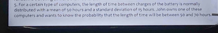 For a certain type of computers, the length of time between charges of the battery is normally 
distributed with a mean of 50 hours and a standard deviation of 15 hours. John owns one of these 
computers and wants to know the probability that the length of time will be between 50 and 70 hours.