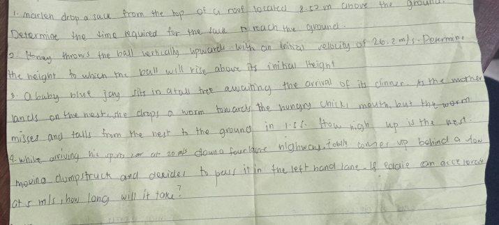 marken drop a sau from the hop of a roof locared 8. 52 m above the ground 
Determine the time required for the sacl reach the ground. 
2. Honay throws the ball wertcally upwards with an bainial velocity of 26. 2m/s. Pevorming 
the height to which me bull will rise above its inital Height 
3. ababy blue joy sit in atall tree awaing the arrival of it cinner. is the morher 
lands on the nest, she crops a worm towarcy the hungry chicki mouth, but the worm 
misses and tall from the nest to the ground in 1:51. How high up is the next 
1. while arriving his spons or or to mls downa fourlgune nghway, toblk comer up behind a yo 
moving clumpstruck and decider to pass it in the left hand lane. If eaaie can accelonaly 
aot s mls, how long will it take?