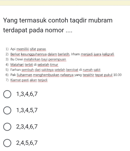 Yang termasuk contoh taqdir mubram
terdapat pada nomor ....
1) Api memiliki sifat panas
2) Berkat kesungguhannya dalam berlatih, Irham menjadi juara kaligrafi
3) Bu Dewi melahirkan bayi perempuan.
4) Matahari terbit di sebelah timur
5) Farhan sembuh dari sakitnya setelah berobat di rumah sakit
6) Pak Suharman menghembuskan nafasnya yang terakhir tepat pukul 10.00
7) Kiamat pasti akan terjadi
1, 3, 4, 6, 7
1, 3, 4, 5, 7
2, 3, 4, 6, 7
2, 4, 5, 6, 7