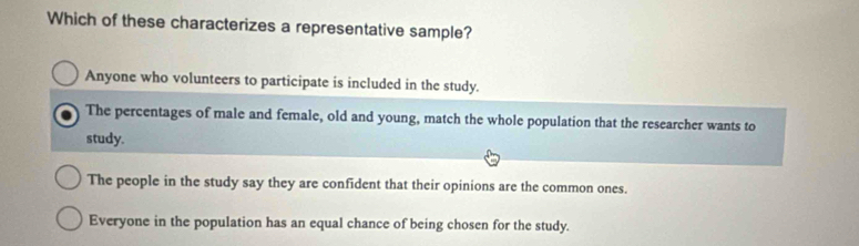 Which of these characterizes a representative sample?
Anyone who volunteers to participate is included in the study.
The percentages of male and female, old and young, match the whole population that the researcher wants to
study.
The people in the study say they are confident that their opinions are the common ones.
Everyone in the population has an equal chance of being chosen for the study.