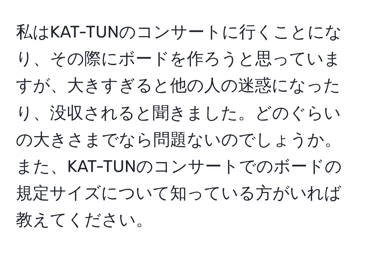 私はKAT-TUNのコンサートに行くことになり、その際にボードを作ろうと思っていますが、大きすぎると他の人の迷惑になったり、没収されると聞きました。どのぐらいの大きさまでなら問題ないのでしょうか。また、KAT-TUNのコンサートでのボードの規定サイズについて知っている方がいれば教えてください。