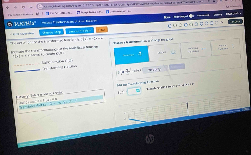 k1Zwebapp97.262
A tooonaña
ILJexas Students CHLOE LIANG - H... Googie Forms: Sign.... baddies on point- G...
Home
MATHia" Multiple Transformations of Linear Functions Audio Support System Help Glossary CHLOE LLANG 
I'm Done
< Unit Overview Step-by-Step Sample Problem Hints
The equation for the transformed function is  g(x)=-2x-4. 
Indicate the transformation(s) of the basic linear function Choose a transformation to change the graph.
Vertical
f(x)=x needed to create g(x). Horizontal Translation
Rellection Dilation Translation
_
Basic Function f(x)
_
Transforming Function
 v/△   Reflect vertically
f(x)= Transformation Form: y=± A(x)+D
History (Select a row to review) Edit the Transforming Function.
Basic Function f(x)=x D=-4.y=x-4
Translate: Vertical,
9
6