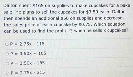 Dalton spent $165 on supplies to make cupcakes for a bake
sale. He plans to sell the cupcakes for $3.50 each. Dalton
then spends an additional $50 on supplies and decreases
the sales price of each cupcake by $0.75. Which equation
can be used to find the profit, P, when he sells x cupcakes?
P=2.75x-115
P=3.50x+165
P=3.50x-165
P=2.75x-215