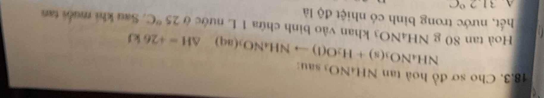 Cho sơ đồ hoà tan NH4NO3 sau:
NH_4NO_3(s)+H_2O(l)to NH_4NO_3(aq) △ H=+26kJ
Hoà tan 80 g NH4NO3 khan vào bình chứa 1 L nước ở 25°C. Sau khi muối tan 
hết, nước trong bình có nhiệt độ là 
A 31.2°C