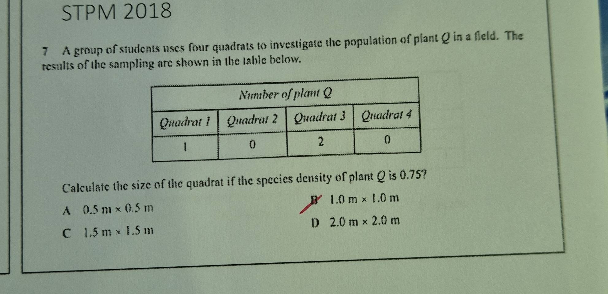 STPM 2018
7 A group of students uses four quadrats to investigate the population of plant Q in a field. The
results of the sampling are shown in the table below.
Calculate the size of the quadrat if the species density of plant Q is 0.75?
1.0m* 1.0m
A 0.5m* 0.5m
D 2.0m* 2.0m
C 1.5m* 1.5m