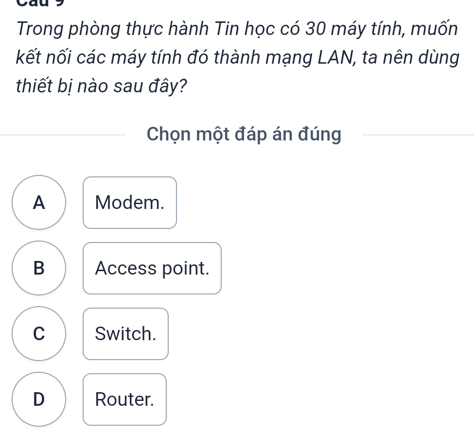 Trong phòng thực hành Tin học có 30 máy tính, muốn
kết nối các máy tính đó thành mạng LAN, ta nên dùng
thiết bị nào sau đây?
Chọn một đáp án đúng
A Modem.
B Access point.
C Switch.
D Router.