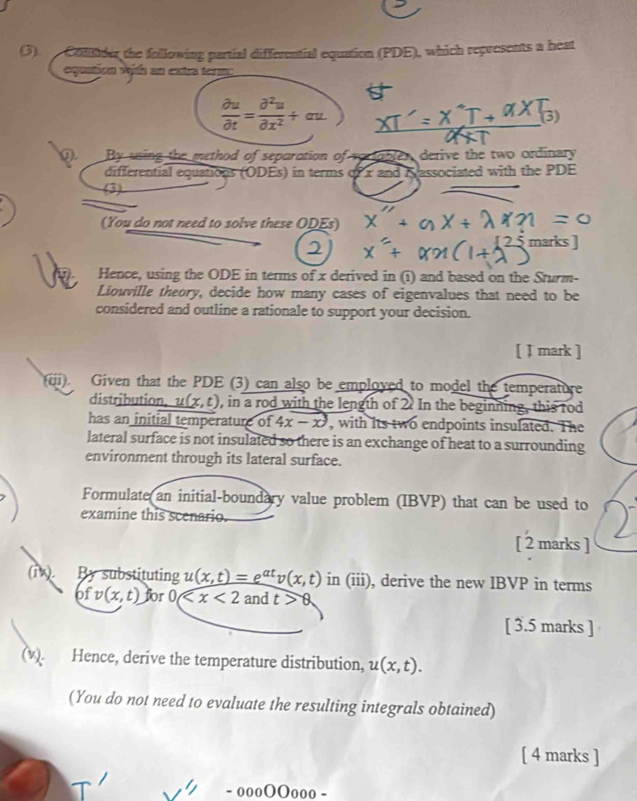 (3). Coltder the following partial differential equation (PDE), which represents a heat 
equation with an extra term:
 partial u/partial t = partial^2u/partial x^2 +au
3) 
D. By using the method of separation of v o r obler derive the two ordinary. 
differential equations (ODEs) in terms of x and Kassociated with the PDE 
(3) 
(You do not need to solve these ODEs) 
marks ] 
Hence, using the ODE in terms of x derived in (i) and based on the Sturm- 
Liouville theory, decide how many cases of eigenvalues that need to be 
considered and outline a rationale to support your decision. 
[ J mark ] 
(iii). Given that the PDE (3) can also be employed to model the temperature 
distribution. u( (x,t) 0, in a rod with the length of 2. In the beginning, this rod 
has an initial temperature of 4x-x^3 , with its two endpoints insulated. The 
lateral surface is not insulated so there is an exchange of heat to a surrounding 
environment through its lateral surface. 
Formulate(an initial-boundary value problem (IBVP) that can be used to 
examine this scenario. 
[ 2 marks ] 
(iW). By substituting u(x,t)=e^(at)v(x,t) in (iii), derive the new IBVP in terms
ofv(x,t) for 0 and t>0
[ 3.5 marks ] 
(v). Hence, deríve the temperature distribution, u(x,t). 
(You do not need to evaluate the resulting integrals obtained) 
[ 4 marks ] 
· oooOOooo -