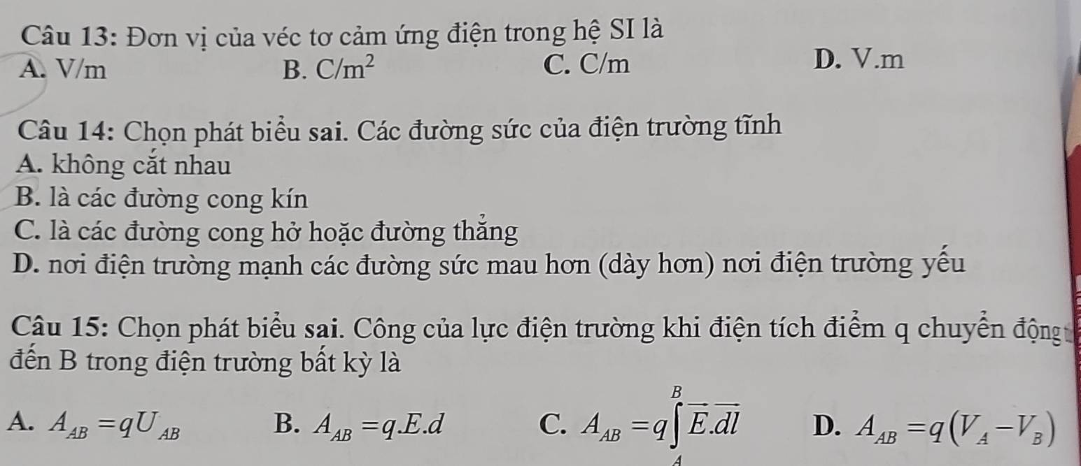 Đơn vị của véc tơ cảm ứng điện trong hệ SI là
A. V/m B. C/m^2 C. C/m
D. V.m
Câu 14: Chọn phát biểu sai. Các đường sức của điện trường tĩnh
A. không cắt nhau
B. là các đường cong kín
C. là các đường cong hở hoặc đường thắng
D. nơi điện trường mạnh các đường sức mau hơn (dày hơn) nơi điện trường yếu
Câu 15: Chọn phát biểu sai. Công của lực điện trường khi điện tích điểm q chuyển động 
đến B trong điện trường bất kỳ là
A. A_AB=qU_AB B. A_AB=q.E.d C. A_AB=q∈tlimits _A^(Boverline E).overline dl D. A_AB=q(V_A-V_B)