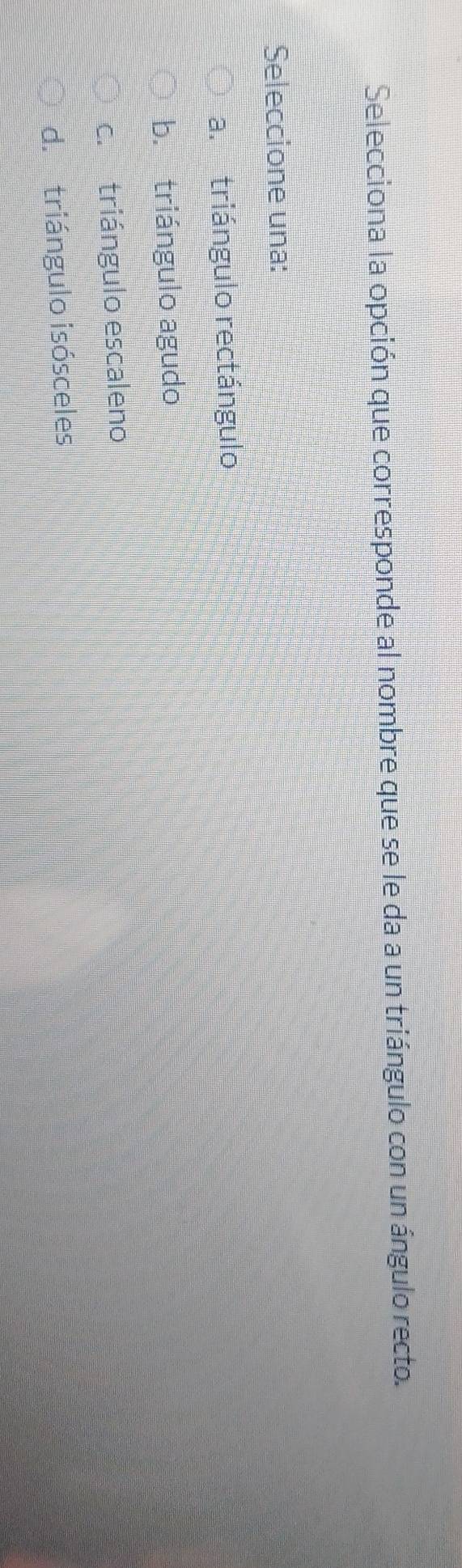 Selecciona la opción que corresponde al nombre que se le da a un triángulo con un ángulo recto.
Seleccione una:
a. triángulo rectángulo
b. triángulo agudo
c. triángulo escaleno
d. triángulo isósceles