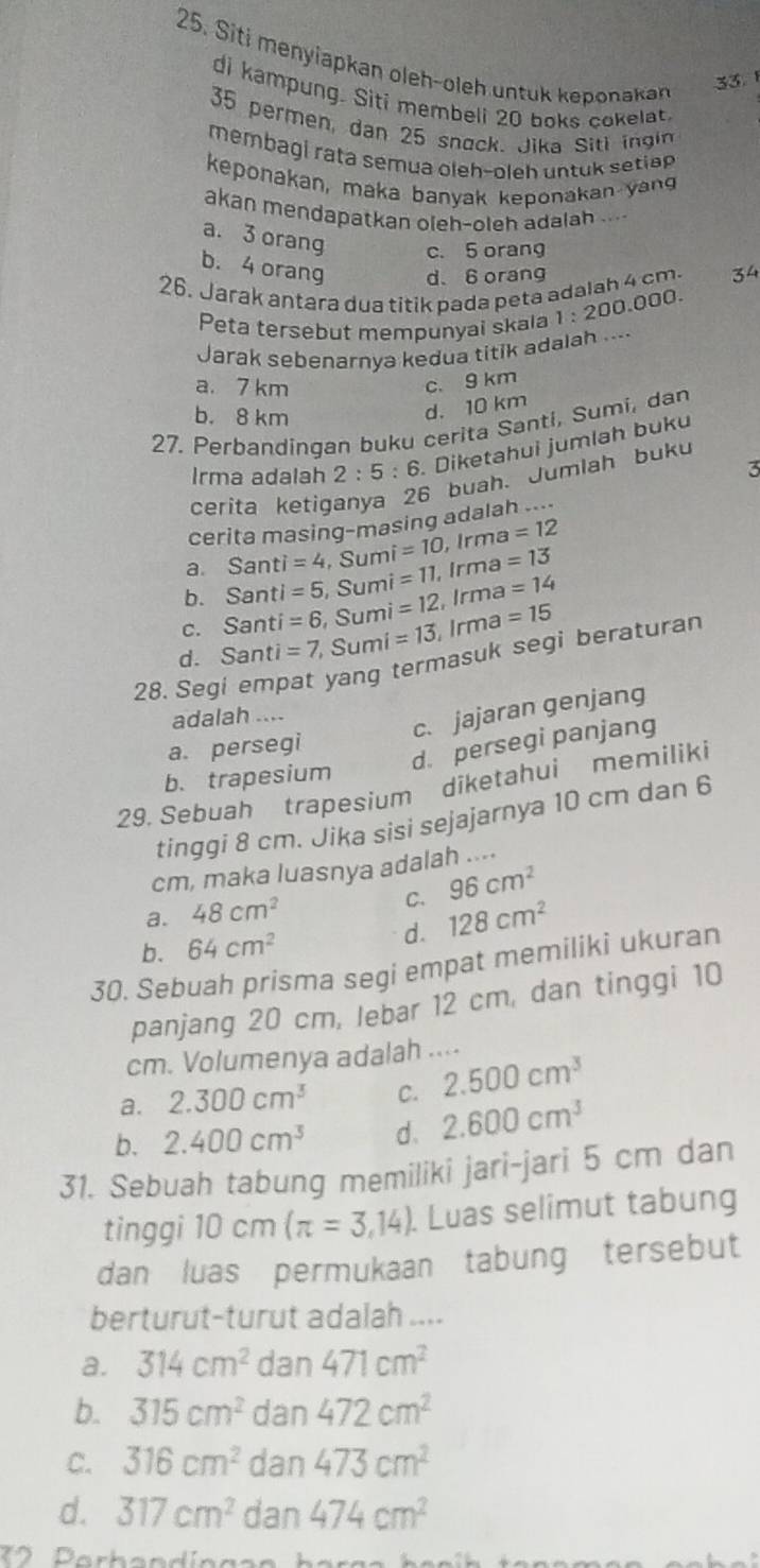 Siti menyiapkan oleh-oleh untuk keponakan
33. 
di kampung. Siti membeli 20 boks cokelat.
35 permen, dan 25 snack. Jika Siti ingin
membagi rata semua oleh-oleh untuk setiep 
keponakan, maka banyak keponakan yang
akan mendapatkan oleh-oleh adalah ..-
a. 3 orang c. 5 orang
b. 4 orang d、 6 orang
26. Jarak antara dua titik pada peta adalah 4 cm
Peta tersebut mempunyai skala 1:200.000.
Jarak sebenarnya kedua titik adalah .--.
a. 7 km
c. 9 km
b. 8 km
d. 10 km
27. Perbandingan buku cerita Santi, Sumi, dan
Irma adalah 2:5:6 Diketahui jumlah buku
3
cerita ketig
6 buah. Jumlah buku
cerita masing-masing adalah ....
a. Santi=4 , Sumi =10 , Irma =12
b. Sa nt i=5 Sumi =11, Irma =13
C. Sa nti =6, Sumi =12, Irma =14
d. Santi=7 , Sumi =13 Irma =15
28. Segi empat yang termasuk segi beraturan
adalah ....
c. jajaran genjang
a. persegi
d. persegi panjang
b. trapesium
29. Sebuah trapesium diketahui memiliki
tinggi 8 cm. Jika sisi sejajarnya 10 cm dan 6
cm, maka luasnya adalah ....
C.
a. 48cm^2 96cm^2
b. 64cm^2 d. 128cm^2
30. Sebuah prisma segi empat memiliki ukuran
panjang 20 cm, lebar 12 cm, dan tinggi 10
cm. Volumenya adalah ....
a. 2.300cm^3 C. 2.500cm^3
b. 2.400cm^3 d. 2.600cm^3
31. Sebuah tabung memiliki jari-jari 5 cm dan
tinggi 10 c π (π =3,14). Luas selimut tabung
dan luas permukaan tabung tersebut
berturut-turut adalah ....
a. 314cm^2 dan 471cm^2
b. 315cm^2 dan 472cm^2
C. 316cm^2 dan 473cm^2
d. 317cm^2 dan 474cm^2
* º   Parbandíngan