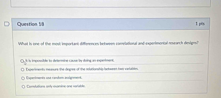 What is one of the most important differences between correlational and experimental research designs?
OIt is impossible to determine cause by doing an experiment.
Experiments measure the degree of the relationship between two variables.
Experiments use random assignment.
Correlations only examine one variable.