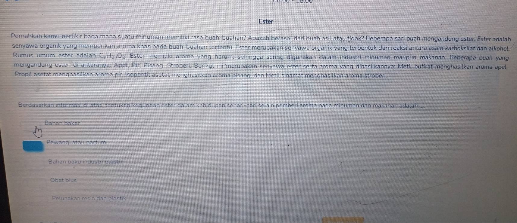 Ester
Pernahkah kamu berfikir bagaimana suatu minuman memiliki rasa buah-buahan? Apakah berasal dari buah asli atąy tidak? Beberapa sari buah mengandung ester. Ester adalah
senyawa organik yang memberikan aroma khas pada buah-buahan tertentu. Ester merupakan senyawa organik yang terbentuk dari reaksi antara asam karboksilat dan alkohol.
Rumus umum ester adalah C_nH_2nO_2. . Ester memiliki aroma yang harum; schingga sering digunakan dalam industri minuman maupun makanan. Beberapa buah yang
mengandung ester, di antaranya: Apel, Pir, Pisang, Stroberi. Berikųt ini merupakan senyawa ester serta aroma yang dihasilkannya: Metil butirat menghasilkan aroma apel,
Propil asetat menghasilkan aroma pir, Isopentil asetat menghasilkan aroma pisang, dan Metil sinamat menghasilkan aroma stroberi.
Berdasarkan informasi di atas, tentukan kegunaan ester dalam kehidupan sehari-hari selain pemberi aroma pada minuman dan makanan adalah
Bahan bakar
Pewangi atau parfum
Bahan baku industri plastik
Obat bius
Pelunakan resin dan plastik