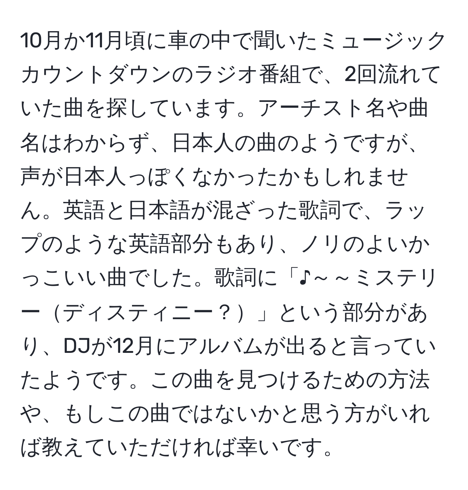 10月か11月頃に車の中で聞いたミュージックカウントダウンのラジオ番組で、2回流れていた曲を探しています。アーチスト名や曲名はわからず、日本人の曲のようですが、声が日本人っぽくなかったかもしれません。英語と日本語が混ざった歌詞で、ラップのような英語部分もあり、ノリのよいかっこいい曲でした。歌詞に「♪～～ミステリーディスティニー？」という部分があり、DJが12月にアルバムが出ると言っていたようです。この曲を見つけるための方法や、もしこの曲ではないかと思う方がいれば教えていただければ幸いです。