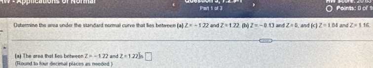 App le ations of Nor m a 
Part 1 of 3 Points: 0 of 1 
Determine the area under the standard normal curve that lies between (a) Z=-122 and Z=1.22 (b) Z=-0.13 and Z=0 and (c) Z=1.04 and Z=1.16. 
(a) The area that lies between Z=-1.22 and Z=1.22 □ 
(Round to four decimal places as needed)