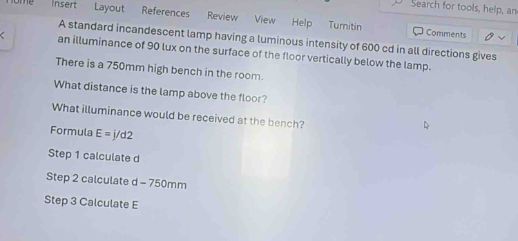 Search for tools, help, an 
nome Insert Layout References Review View Help Turnitin 
Comments 
A standard incandescent lamp having a luminous intensity of 600 cd in all directions gives 
an illuminance of 90 lux on the surface of the floor vertically below the lamp. 
There is a 750mm high bench in the room. 
What distance is the lamp above the floor? 
What illuminance would be received at the bench? 
Formula E=j/d2
Step 1 calculate d
Step 2 calculate d-750 m m
Step 3 Calculate E