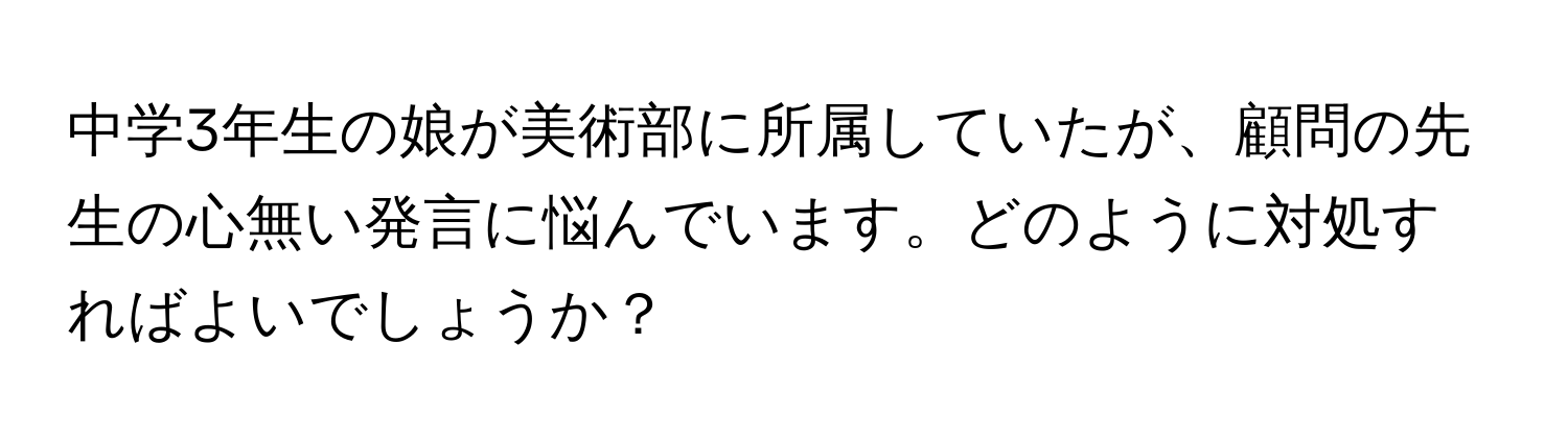 中学3年生の娘が美術部に所属していたが、顧問の先生の心無い発言に悩んでいます。どのように対処すればよいでしょうか？