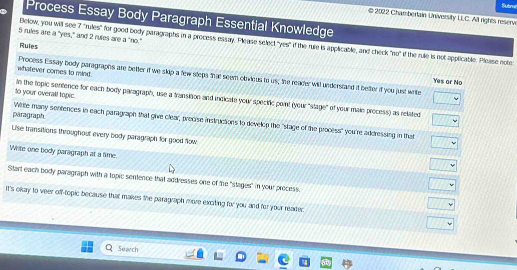 Submil 
© 2022 Chamberlain University LLC. All rights reserv 
Process Essay Body Paragraph Essential Knowledge
5 rules are a "yes," and 2 rules are a “no.” 
Below, you will see 7 "rules" for good body paragraphs in a process essay. Please select "yes" if the rule is applicable, and check "no" if the rule is not applicable. Please note: 
Rules 
whatever comes to mind. 
Process Essay body paragraphs are better if we skip a few steps that seem obvious to us; the reader will understand it better if you just write 
Yes or No 
to your overall topic. 
In the topic sentence for each body paragraph, use a transition and indicate your specific point (your “stage” of your main process) as related 
paragraph. 
Write many sentences in each paragraph that give clear, precise instructions to develop the “stage of the process" you’re addressing in that 
Use transitions throughout every body paragraph for good flow. 
Write one body paragraph at a time. 
Start each body paragraph with a topic sentence that addresses one of the "stages" in your process. 
It's okay to veer off-topic because that makes the paragraph more exciting for you and for your reader. 
Search