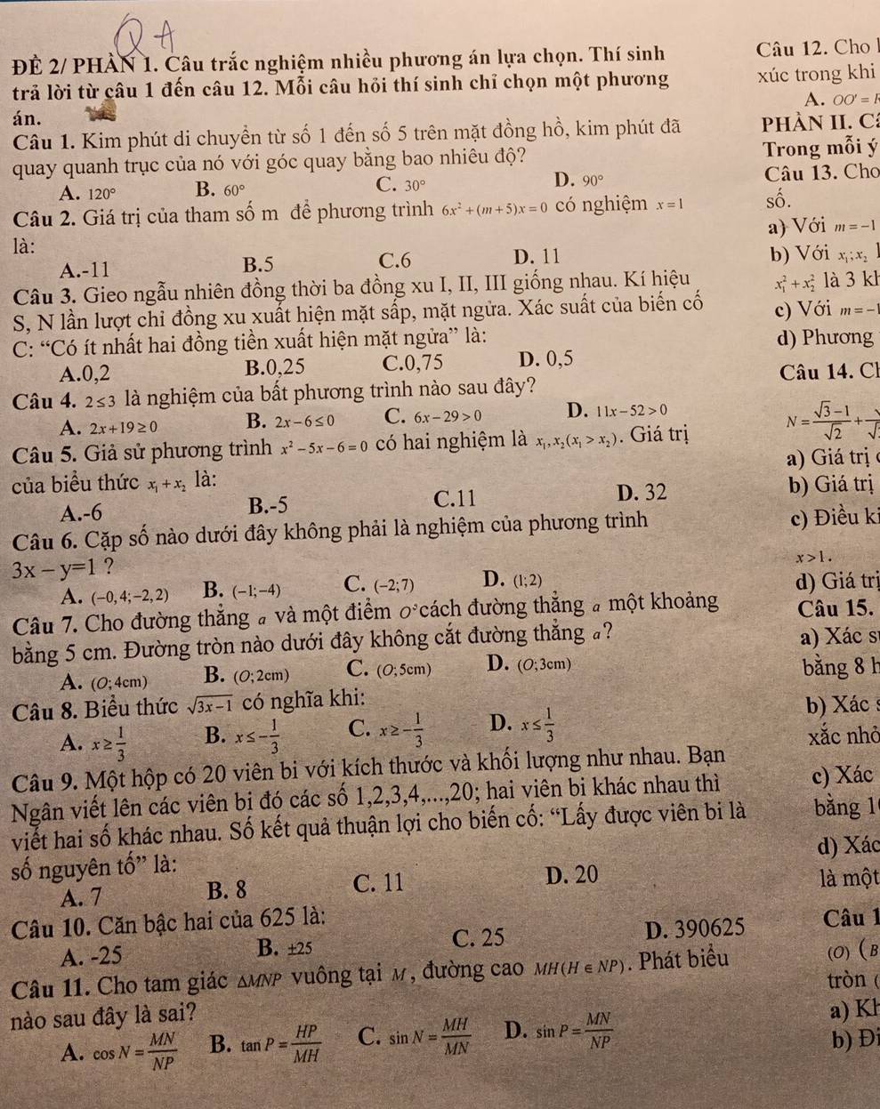 ĐÊ 2/ PHÀN 1. Câu trắc nghiệm nhiều phương án lựa chọn. Thí sinh Câu 12. Cho
trả lời từ câu 1 đến câu 12. Mỗi câu hỏi thí sinh chỉ chọn một phương xúc trong khi
A. OO'=F
án.
Câu 1. Kim phút di chuyển từ số 1 đến số 5 trên mặt đồng hồ, kim phút đã  PhÀN II. Cá
quay quanh trục của nó với góc quay bằng bao nhiêu độ? Trong mỗi ý
A. 120° B. 60° C. 30° D. 90° Câu 13. Cho
Câu 2. Giá trị của tham số m đề phương trình 6x^2+(m+5)x=0 có nghiệm x=1 số.
là: a) Với m=-1
A.-11 B.5 C.6 D. 11 b) Với x_1;x_21
Câu 3. Gieo ngẫu nhiên đồng thời ba đồng xu I, II, III giống nhau. Kí hiệu x_1^(2+x_2^2 là 3kl
S, N lần lượt chỉ đồng xu xuất hiện mặt sấp, mặt ngữa. Xác suất của biến cố c) Với m=-1
C: “Có ít nhất hai đồng tiền xuất hiện mặt ngữa” là: d) Phương
A.0,2 B.0,25 C.0,75 D. 0,5
Câu 14. Ch
Câu 4. 2≤ 3 là nghiệm của bất phương trình nào sau đây?
A. 2x+19≥ 0 B. 2x-6≤ 0 C. 6x-29>0 D. 11x-52>0
N=frac sqrt(3)-1)sqrt(2)+ 1/sqrt() 
Câu 5. Giả sử phương trình x^2-5x-6=0 có hai nghiệm là x_1,x_2(x_1>x_2). Giá trị
của biểu thức x_1+x_2 là: a) Giá trị (
A.-6 B.-5 C.11 D. 32 b) Giá trị
Câu 6. Cặp số nào dưới đây không phải là nghiệm của phương trình c) Điều ki
3x-y=1 ?
x>1.
A. (-0,4;-2,2) B. (-1;-4) C. (-2;7) D. (1;2)
d) Giá trị
Câu 7. Cho đường thẳng # và một điểm O^3C ách đường thắng # một khoảng Câu 15.
bằng 5 cm. Đường tròn nào dưới đây không cắt đường thẳng ? a) Xác sĩ
A. (0;4cm) B. (0;2cm) C. (0;5cm) D. (O;3cm) bằng 8 h
Câu 8. Biểu thức sqrt(3x-1) có nghĩa khi:
b) Xác :
A. x≥  1/3  B. x≤ - 1/3  C. x≥ - 1/3  D. x≤  1/3  xắc nhỏ
Câu 9. Một hộp có 20 viên bi với kích thước và khối lượng như nhau. Bạn
Ngân viết lên các viên bi đó các số 1,2,3,4,...,20; hai viên bi khác nhau thì c) Xác
viết hai số khác nhau. Số kết quả thuận lợi cho biến cố: “Lấy được viên bi là bằng 1
số nguyên tố” là: d) Xác
A. 7 B. 8 C. 11 D. 20 là một
Câu 10. Căn bậc hai của 625 là: Câu 1
A. -25 ± 25 D. 390625
B.
C. 25
Câu 11. Cho tam giác △ MNP vuông tại m, đường cao mн(H ∈NP). Phát biểu (O)B
tròn (
nào sau đây là sai?
a) Kh
A. cos N= MN/NP  B. tan P= HP/MH  C. sin N= MH/MN  D. sin P= MN/NP  b) Đi