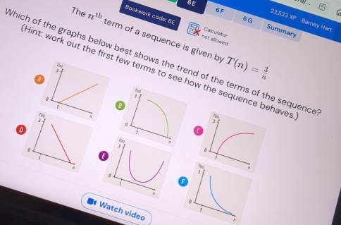 6F 22.523 XP 
6G 
6E Summary 
Bookwork code: 6E not allowed 
Barney Hart 
Calculator 
The n^(th) term of a sequence is given by
T(n)= 3/n 
Which of the graphs below best shows the trend of the terms of the sequence 
Hint: work out the first few terms to see how the sequence behaves 
1 
a 
0
7 B 
Ny 
0 
3 
D 
0 
。 
j E 
. 
7 
Watch video