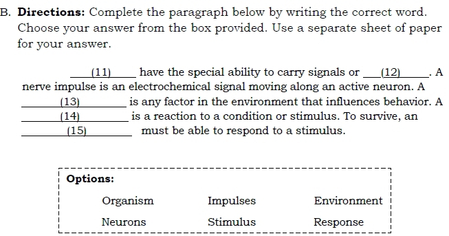 Directions: Complete the paragraph below by writing the correct word.
Choose your answer from the box provided. Use a separate sheet of paper
for your answer.
(11)____ have the special ability to carry signals or ____ (12) . A
nerve impulse is an electrochemical signal moving along an active neuron. A
(13) is any factor in the environment that influences behavior. A
(14) is a reaction to a condition or stimulus. To survive, an
(15) must be able to respond to a stimulus.
Options:
Organism Impulses Environment
Neurons Stimulus Response