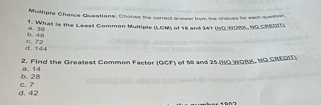 Choose the correct answer from the choices for each question.
1. What is the Least Common Multiple (LCM) of 18 and 24? (NO WORK, NO CREDIT)
a. 36
b. 48
c. 72
d. 144
2. Find the Greatest Common Factor (GCF) of 50 and 25.(NO WORK. NO CREDIT)
a. 14
b. 28
c. 7
d. 42