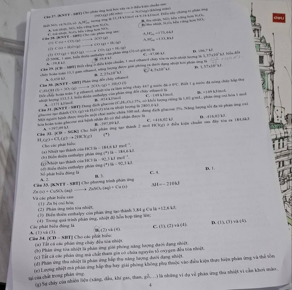 [KNTT - SBT] Cho phản ứng hoá học xây ra ở điều kiện chuẩn sau:
2NO_2(g)(do nâu ) N_2O_4(g) (không màu)
N_2O_4.
Biết NO_2 và N_2O_4 cô △ _fH_(208)° tương ứng là 3. 18 kJ/mol và 9,16 kJ/mol. Điều này chứng tỏ phản ứng
N_2O bền vững hơn NO_2.
A. toá nh ic NO_2 bèn vững hơn N_2O_4. Dthu nhiệt, B thu nhiệt, NOộ bền vững hơn
del
C. to nhiet,N_2O bền vững hơn NO_2.
Câu 28. (KNTT-SBT) :TJ Cho các phản ứng sau: △ H_(500)°=173.6kJ
(1) C(s)+CO_2(g)- 2CO(g)
(2) C(s)+H_2O(g)to CO(g)+H_2(g) △ H_(500)°=133.8kJ
C. -47,00 kJ. D. 106,7 kJ.
1,37* 10^3kJ J. Nếu đốt
Ở 500K, 1 atm, biến thiên enthalpy của phản ứng (3) có giá trị là CO_2(g)+H_2(g)
(3) CO(g)+H_2O (g)
A. -39,8 kJ. B 39,8 kJ.
Câu 29 [CD-SBT] Biết rằng ở điều kiện chuẩn, 1 mol ethanol cháy tỏa ra một nhiệt lượng là
cháy hoàn toàn 15,1 gam ethanol, năng lượng được giải phóng n nhiệt bởi phản ứng là
B. 2,25* 10^3kJ. C 4,5* 10^2kJ. D. 1,37* 10^3kJ.
A. 0,450 kJ
Câu 30. [KNTT-SBT] Phản ứng đốt cháy ethanol:
2CO_2(g)+3H_2O (1)
Đốt chấy hoàn toàn 5 g ethanol, nhiệt tỏa ra làm nóng chảy 447 g nước đá ở 0°C 7. Biết 1 g nước đá nóng chây hắp thụ
C_2H_5OH (1)+3O_2(
D. +149 kJ/mol.
nhiệt lượng 333,5 J, biến thiên enthalpy của phản ứng đốt cháy ethanol là
A. -137I kJ/mol. B. -954 kJ/mol. C. -149 kJ/mol.
glucose tạo thành CO_2(g) và H_2O (l) tỏa ra nhiệt lượng là 2803,0 kJ. (C_6H_12O_6) 5%, có khối lượng riêng là 1,02 g/mL, phản ứng oxi hóa 1 mol
Câu 31. [KNTT-SBT] T] Dung dịch glucose
Một người bệnh được truyền một chai nước chứa 500 mL dung dịch glucose 5%. Năng lượng tối đa từ phán ứng oxi
hóa hoàn toàn glucose mà bệnh nhân đó có thể nhận được là
D. -416,02 kJ.
A. +397. 09 kJ B. -397,09 kJ. C. +416,02 kJ.
H_2(g)+Cl_2(g)to 2HCl(g) Câu 32. [CD-SGK] | Cho biết phản ứng tạo thành 2 mol HCI(g) ở ở điều kiện chuẩn sau đây tỏa ra 184,6kJ:
(*)
Cho các phát biểu:
(a) Nhiệt tạo thành của HCl HCIIa-184,6kJmol^(-1).
(b) Biến thiên enthalpy phản ứng (^circ  *) là - 184,6 kJ.
(c) Nhiệt tạo thành của HCl là - 9 2.3k mol^(-1).
(d) Biến thiên enthalpy phản ứng (*) 1a-92,3 6.
Số phát biểu đúng là C. 4. D. 1.
B. 3.
A. 2.
Zn(s)+CuSO_4(aq)to ZnSO_4(aq)+Cu(s) Câu 33. [K NTT-SBT]Cl ho phương trình phản ứng
Delta H=-210kJ
Và các phát biểu sau:
(1) Zn bị oxi hóa;
(2) Phản ứng trên tỏa nhiệt;
(3) Biển thiên enthalpy của phản ứng tạo thành 3,84 g Cu la+12,6kJ;
(4) Trong quá trình phản ứng, nhiệt độ hỗn hợp tăng lên;
).
Các phát biểu đúng là C. (1).
A. (1) và (3). B. (2) và (4). (2) và (4). D. (1), (3 )va(4
Câu 34. [CD - SBT] Cho các phát biểu:
(a) Tất cả các phản ứng cháy đều tỏa nhiệt.
(b) Phản ứng tỏa nhiệt là phản ứng giải phóng năng lượng dưới dạng nhiệt.
(c) Tất cả các phản ứng mà chất tham gia có chứa nguyên tố oxygen đều tỏa nhiệt.
(d) Phản ứng thu nhiệt là phản ứng hấp thụ năng lượng dưới dạng nhiệt.
(e) Lượng nhiệt mà phản ứng hấp thụ hay giải phóng không phụ thuộc vào điều kiện thực hiện phản ứng và thể tồn
tại của chất trong phản ứng.
(g) Sự cháy của nhiên liệu (xăng, dầu, khí gas, than, goverline hat 0,...) 0 là những ví dụ về phản ứng thu nhiệt vì cần khơi mào.
4