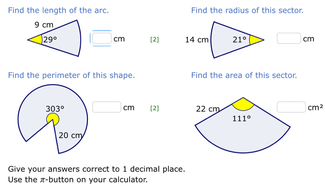 Find the length of the arc. Find the radius of this sector.
□ cm
[2] □ cm
Find the perimeter of this shape. Find the area of this sector.
303° □ cm [2]
□ cm^2
20 cm
Give your answers correct to 1 decimal place.
Use the π-button on your calculator.