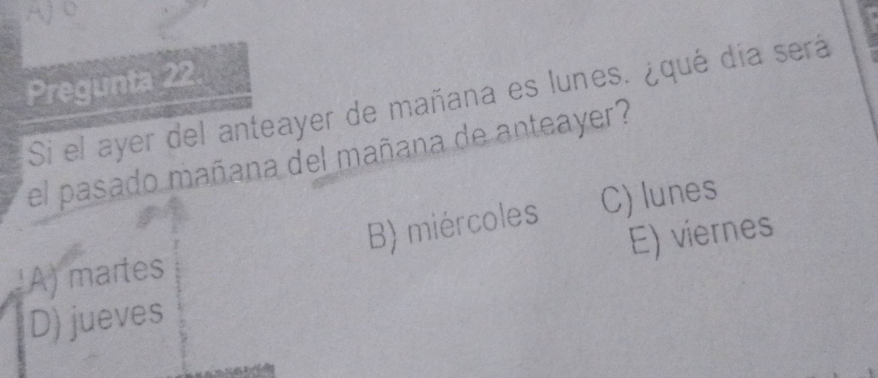 AJD
Pregunta 22
Si el ayer del anteayer de mañana es lunes. ¿qué día será
el pasado mañana del mañana de anteayer?
A) martes B) miércoles
C) lunes
E) viernes
D) jueves