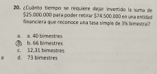 ¿Cuánto tiempo se requiere dejar invertido la suma de
$25,000.000 para poder retirar $74.500.000 en una entidad
financiera que reconoce una tasa simple de 3% bimestral?
a. a. 40 bimestres
b. 66 bimestres
c. 12,31 bimestres
a d 73 bimestres