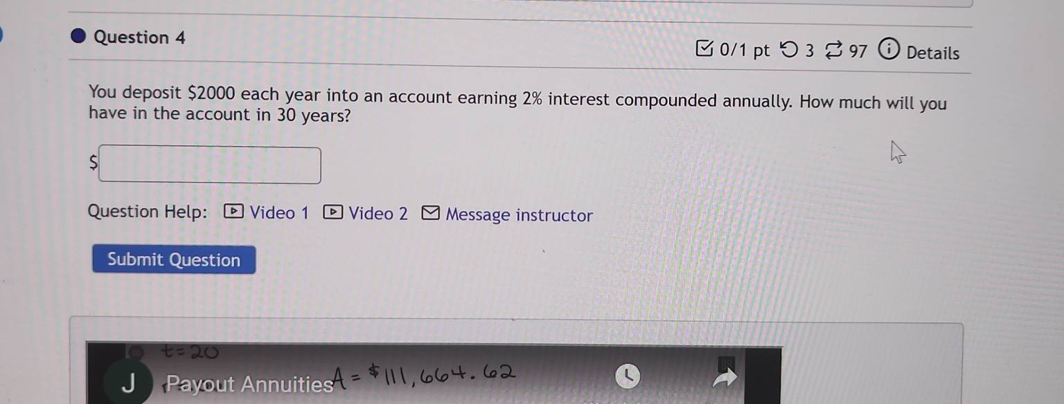 Details 
□0/1 pt つ3 ⇄ 97 
You deposit $2000 each year into an account earning 2% interest compounded annually. How much will you 
have in the account in 30 years? 
Question Help: Video 1 ® Video 2 Message instructor 
Submit Question 
Payout Annuities