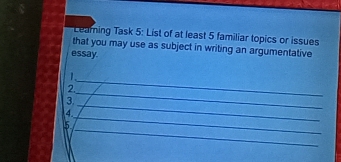 Learning Task 5: List of at least 5 familiar topics or issues 
that you may use as subject in writing an argumentative 
essay. 
_ 
1. 
_ 
2. 
_ 
3. 
_ 
4. 
_ 
5