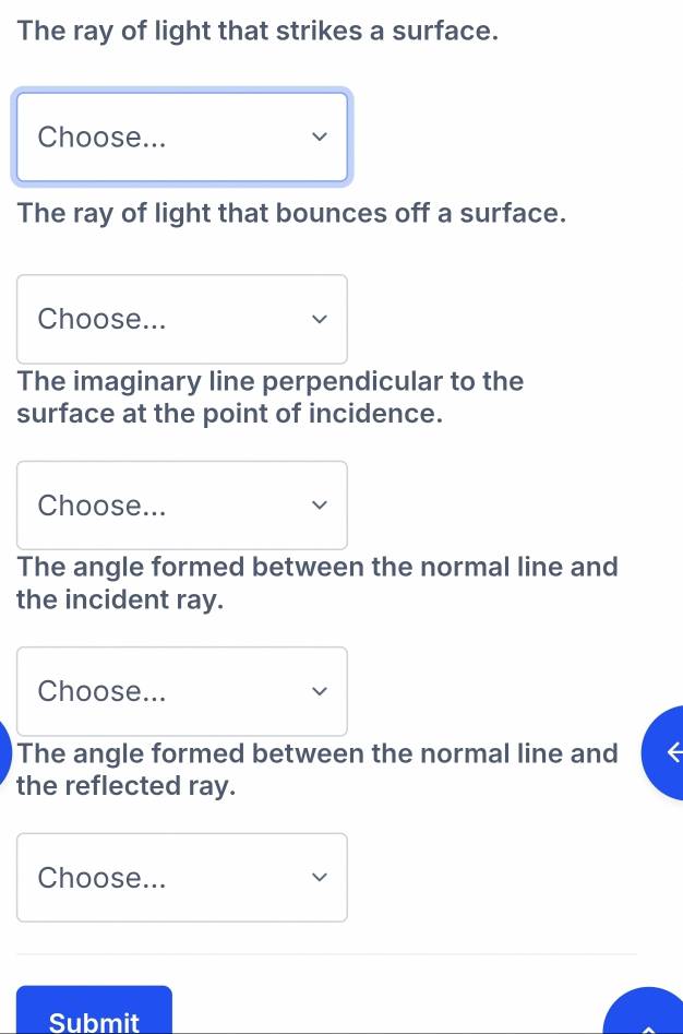 The ray of light that strikes a surface. 
Choose... 
The ray of light that bounces off a surface. 
Choose... 
The imaginary line perpendicular to the 
surface at the point of incidence. 
Choose... 
The angle formed between the normal line and 
the incident ray. 
Choose... 
The angle formed between the normal line and 
the reflected ray. 
Choose... 
Submit