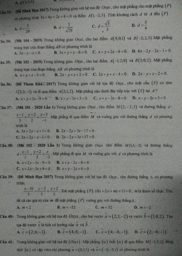 A Q(3;3,0)
Cau 33: '(Đề Minh Họa 2017) Trong không gian với hệ tọa độ Oxyz , cho mặt phẳng cho mặt phẳng (P)
có phương trình 3x+4y+2z+4=0 và điểm A(1;-2;3). Tính khoảng cách đ từ A đến (P)
A. d= 5/29  B. d= 5/sqrt(29)  C. d= sqrt(5)/3  D. d= 5/9 
Câu 34: (Mã 104 - 2019) Trong không gian Oxyz, cho hai điểm A(4;0;1) và B(-2;2;3). Mặt phẳng
trung trực của đoạn thẳng AB có phương trình là
A. 3x-y-z=0. B. 3x+y+z-6=0. C. x+y+2z-6=0. D. 6x-2y-2z-1=0.
Jâu 35: (Mã 102 - 2019) Trong không gian Oxyz , cho hai điểm A(-1;2;0) và B(3;0;2). Mặt phẳng
trung trực của đoạn thắng AB có phương trình là
A. x+y+z-3=0 B. 2x-y+z+2=0 C. 2x+y+z-4=0 D. 2x-y+z-2=0.
Tầu  36: (Đề Tham Khả, 2017) Trong không gian với hệ tọa độ Oxyz, cho mặt cầu (S) có tâm
I(3;2;-1) và đi qua điểm A(2;1;2). Mặt phẳng nào dưới đây tiếp xúc với (S) tại A ?
A. x+y+3z-9=0 B. ^-x+y-3z+3=0 C. x+y-3z-8=0 D. x-y-3z+3=0
Câu 37: (Mã 101 - 2020 Lần 1) Trong không gian Oxyz , cho điểm M(2;-2;3) và đường thẳng d :
 (x-1)/3 = (y+2)/2 = (z-3)/-1 .Mặt phẳng đi qua điểm Mô và vuông góc với đường thẳng d có phương
trình là
A. 3x+2y-z+1=0 B. 2x-2y+3z-17=0.
C. 3x+2y-z-1=0 D. 2x-2y+3z+17=0.
Cầu 38: (Mã 102 - 2020 Lần 1) Trong không gian Oxyz cho điểm M(1;1;-2) và đường thẳng
d:  (x-1)/1 = (y+2)/2 = z/-3 . Mặt phẳng đi qua M và vuỡng góc với đ có phương trình là
A. x+2y-3z-9=0. B. x+y-2z-6=0.
C. x+2y-3z+9=0. D. x+y-2z+6=0.
Câu 39: (Đề Minh Họa 2017) Trong không gian với hệ tọa độ Oxyz , cho đường thắng A có phương
trình:
 (x-10)/5 = (y-2)/1 = (z+2)/1  , Xét mặt phẳng (P):10x+2y+mz+11=0 m là tham số thực. Tìm
tất cả các giá trị của m đề mặt phẳng (P) vuỡng góc với đường thẳng Δ.
A. m=2 B. m=-52 C. m=52 D. m=-2
Câu 40: Trong không gian với hệ tọa độ Oxyz , cho hai vecto vector a=(2;1;-2) và vecto overline b=(1;0;2). Tim
tọa độ vectơ c là tích có hướng của vector a và vector b.
A. vector c=(2;6;-1). B. vector c=(4;6;-1). C. overline c=(4;-6;-1) D. vector c=(2;-6;-1)
Câu 41: Trong không gian với hệ tọa độ (Oxyz) Mặt phẳng (α) biết (α) đi qua điểm M(-1;5;2) đồng
thời (α ) có cập vetơ chỉ phương vector u=(0;lg 1) và vector v=(-3;-5;1) có phương trình là