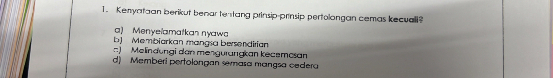 Kenyataan berikut benar tentang prinsip-prinsip pertolongan cemas kecuali?
a) Menyelamatkan nyawa
b) Membiarkan mangsa bersendirian
c) Melindungi dan mengurangkan kecemasan
d) Memberi pertolongan semasa mangsa cedera