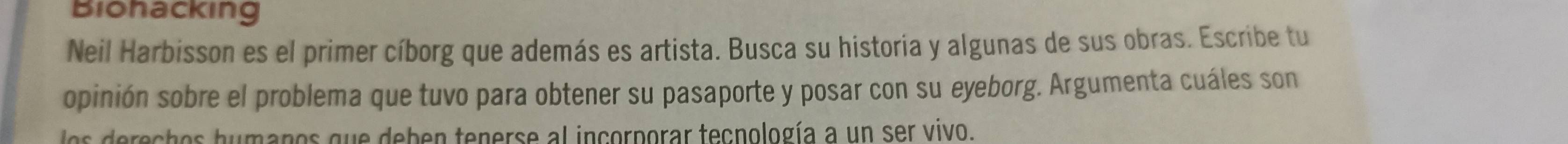 Biohacking 
Neil Harbisson es el primer cíborg que además es artista. Busca su historia y algunas de sus obras. Escribe tu 
opinión sobre el problema que tuvo para obtener su pasaporte y posar con su eyeborg. Argumenta cuáles son 
ls derechos humanos que deben tenerse al incorporar tecnología a un ser vivo.